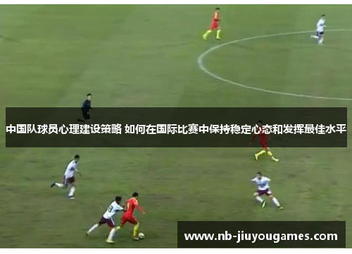 中国队球员心理建设策略 如何在国际比赛中保持稳定心态和发挥最佳水平