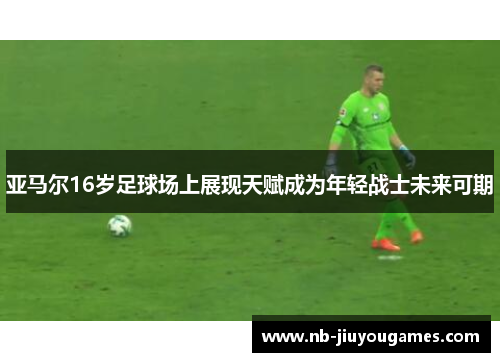 亚马尔16岁足球场上展现天赋成为年轻战士未来可期
