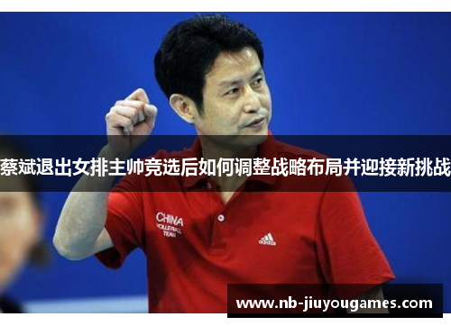 蔡斌退出女排主帅竞选后如何调整战略布局并迎接新挑战