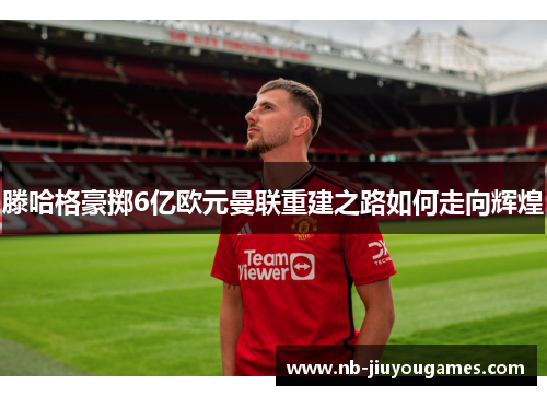 滕哈格豪掷6亿欧元曼联重建之路如何走向辉煌