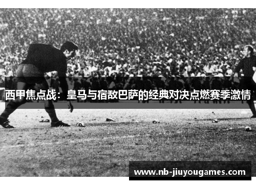 西甲焦点战：皇马与宿敌巴萨的经典对决点燃赛季激情