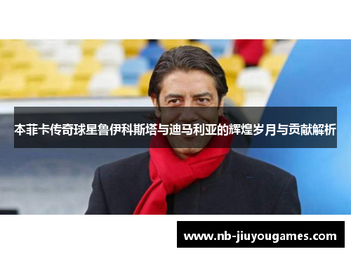 本菲卡传奇球星鲁伊科斯塔与迪马利亚的辉煌岁月与贡献解析