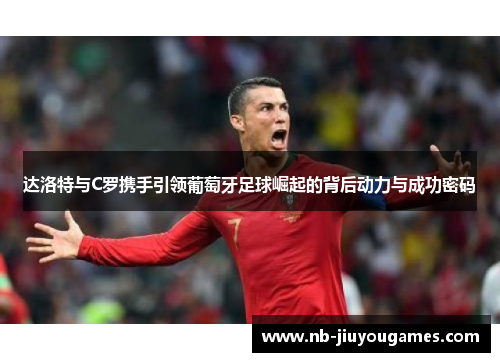 达洛特与C罗携手引领葡萄牙足球崛起的背后动力与成功密码